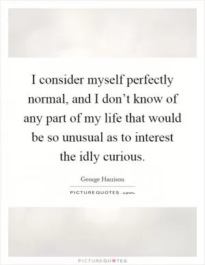 I consider myself perfectly normal, and I don’t know of any part of my life that would be so unusual as to interest the idly curious Picture Quote #1