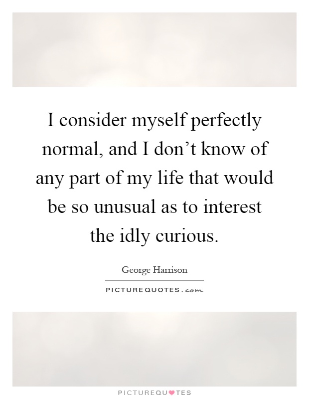 I consider myself perfectly normal, and I don't know of any part of my life that would be so unusual as to interest the idly curious Picture Quote #1
