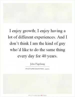 I enjoy growth; I enjoy having a lot of different experiences. And I don’t think I am the kind of guy who’d like to do the same thing every day for 40 years Picture Quote #1