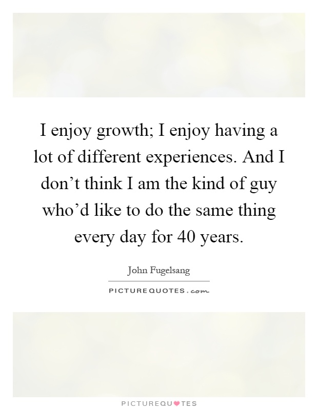 I enjoy growth; I enjoy having a lot of different experiences. And I don't think I am the kind of guy who'd like to do the same thing every day for 40 years Picture Quote #1