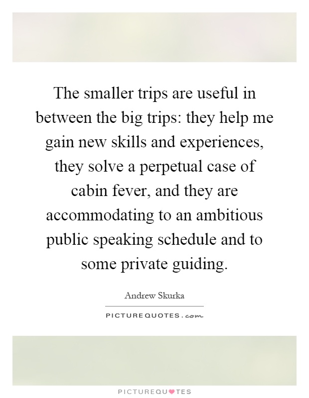 The smaller trips are useful in between the big trips: they help me gain new skills and experiences, they solve a perpetual case of cabin fever, and they are accommodating to an ambitious public speaking schedule and to some private guiding Picture Quote #1