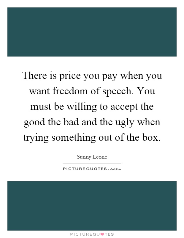 There is price you pay when you want freedom of speech. You must be willing to accept the good the bad and the ugly when trying something out of the box Picture Quote #1