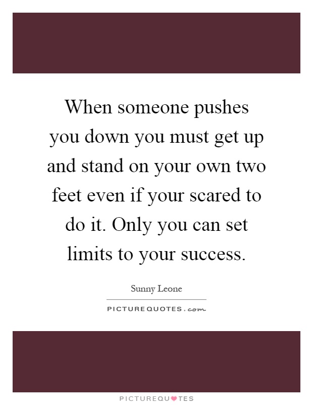 When someone pushes you down you must get up and stand on your own two feet even if your scared to do it. Only you can set limits to your success Picture Quote #1