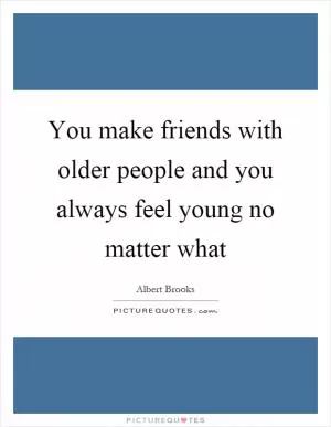 You make friends with older people and you always feel young no matter what Picture Quote #1