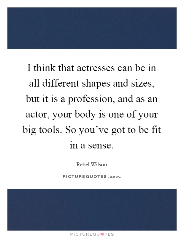 I think that actresses can be in all different shapes and sizes, but it is a profession, and as an actor, your body is one of your big tools. So you've got to be fit in a sense Picture Quote #1