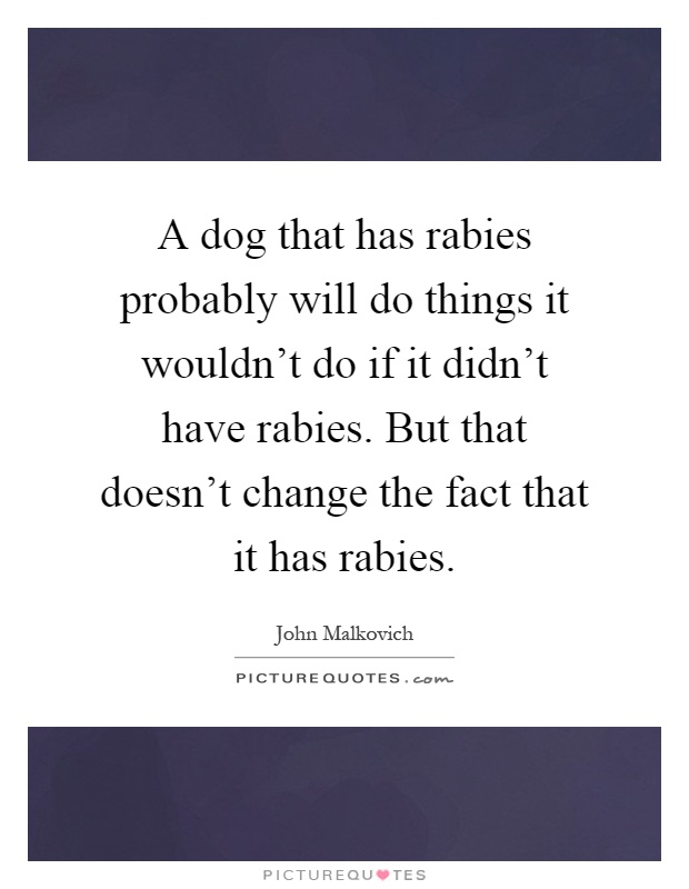 A dog that has rabies probably will do things it wouldn't do if it didn't have rabies. But that doesn't change the fact that it has rabies Picture Quote #1