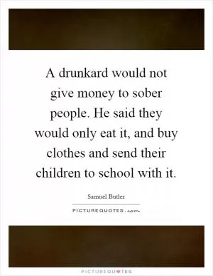 A drunkard would not give money to sober people. He said they would only eat it, and buy clothes and send their children to school with it Picture Quote #1