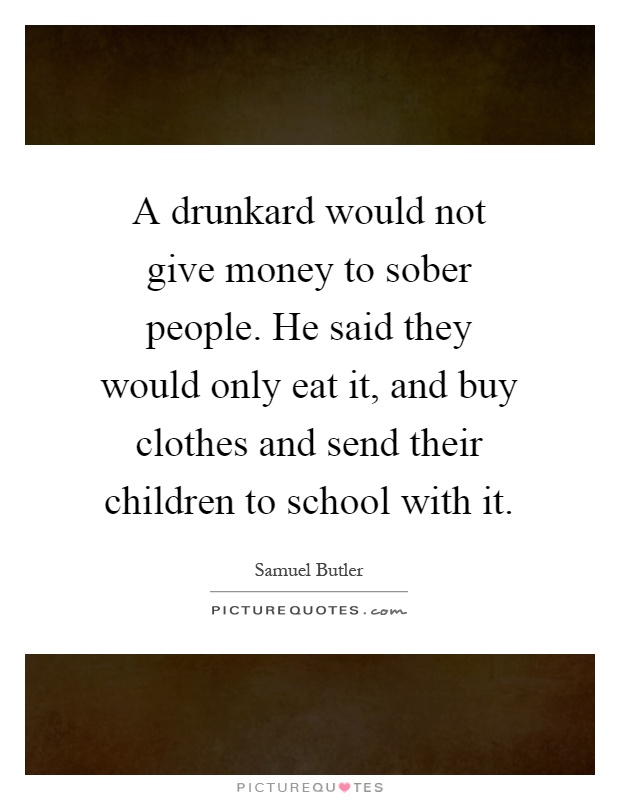 A drunkard would not give money to sober people. He said they would only eat it, and buy clothes and send their children to school with it Picture Quote #1