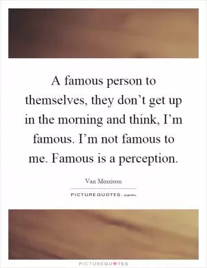 A famous person to themselves, they don’t get up in the morning and think, I’m famous. I’m not famous to me. Famous is a perception Picture Quote #1