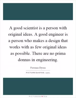 A good scientist is a person with original ideas. A good engineer is a person who makes a design that works with as few original ideas as possible. There are no prima donnas in engineering Picture Quote #1