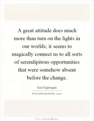A great attitude does much more than turn on the lights in our worlds; it seems to magically connect us to all sorts of serendipitous opportunities that were somehow absent before the change Picture Quote #1