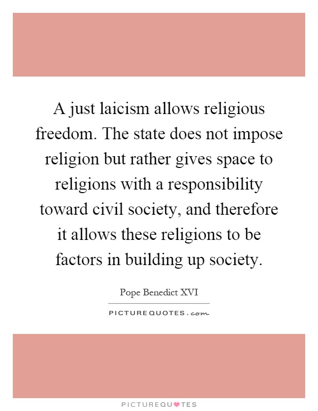 A just laicism allows religious freedom. The state does not impose religion but rather gives space to religions with a responsibility toward civil society, and therefore it allows these religions to be factors in building up society Picture Quote #1