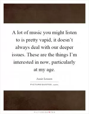 A lot of music you might listen to is pretty vapid, it doesn’t always deal with our deeper issues. These are the things I’m interested in now, particularly at my age Picture Quote #1