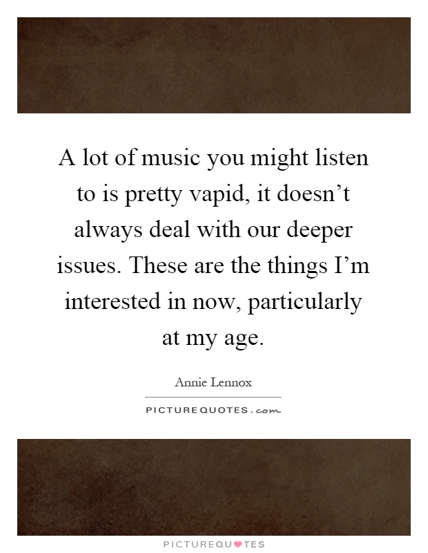A lot of music you might listen to is pretty vapid, it doesn't always deal with our deeper issues. These are the things I'm interested in now, particularly at my age Picture Quote #1