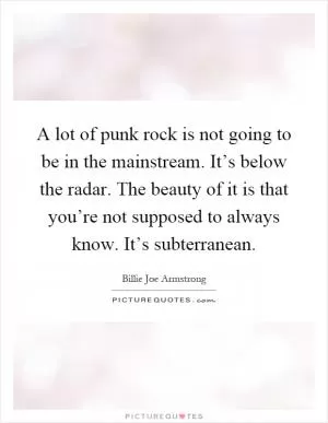 A lot of punk rock is not going to be in the mainstream. It’s below the radar. The beauty of it is that you’re not supposed to always know. It’s subterranean Picture Quote #1