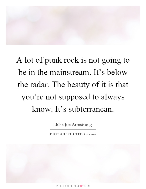 A lot of punk rock is not going to be in the mainstream. It's below the radar. The beauty of it is that you're not supposed to always know. It's subterranean Picture Quote #1