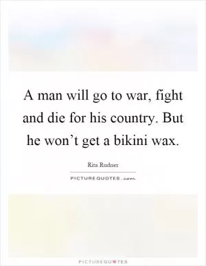 A man will go to war, fight and die for his country. But he won’t get a bikini wax Picture Quote #1