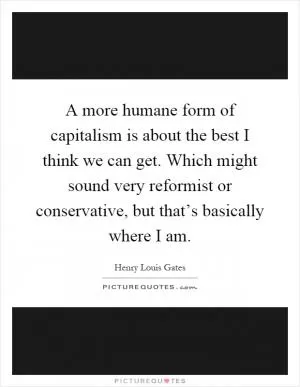 A more humane form of capitalism is about the best I think we can get. Which might sound very reformist or conservative, but that’s basically where I am Picture Quote #1