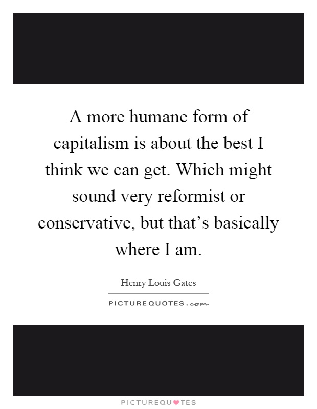 A more humane form of capitalism is about the best I think we can get. Which might sound very reformist or conservative, but that's basically where I am Picture Quote #1