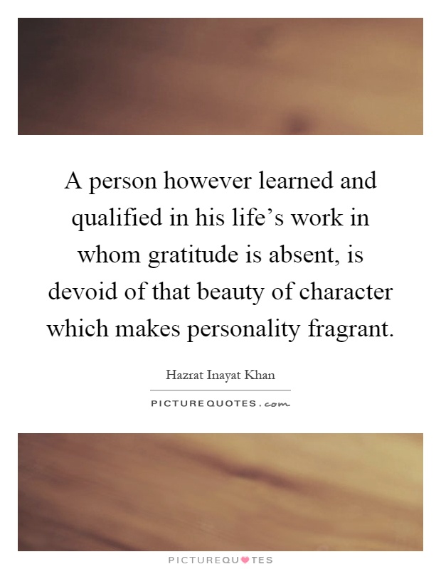 A person however learned and qualified in his life's work in whom gratitude is absent, is devoid of that beauty of character which makes personality fragrant Picture Quote #1
