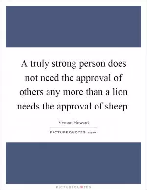 A truly strong person does not need the approval of others any more than a lion needs the approval of sheep Picture Quote #1