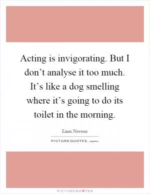 Acting is invigorating. But I don’t analyse it too much. It’s like a dog smelling where it’s going to do its toilet in the morning Picture Quote #1