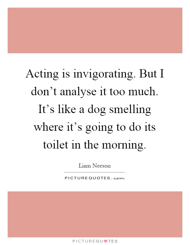Acting is invigorating. But I don't analyse it too much. It's like a dog smelling where it's going to do its toilet in the morning Picture Quote #1