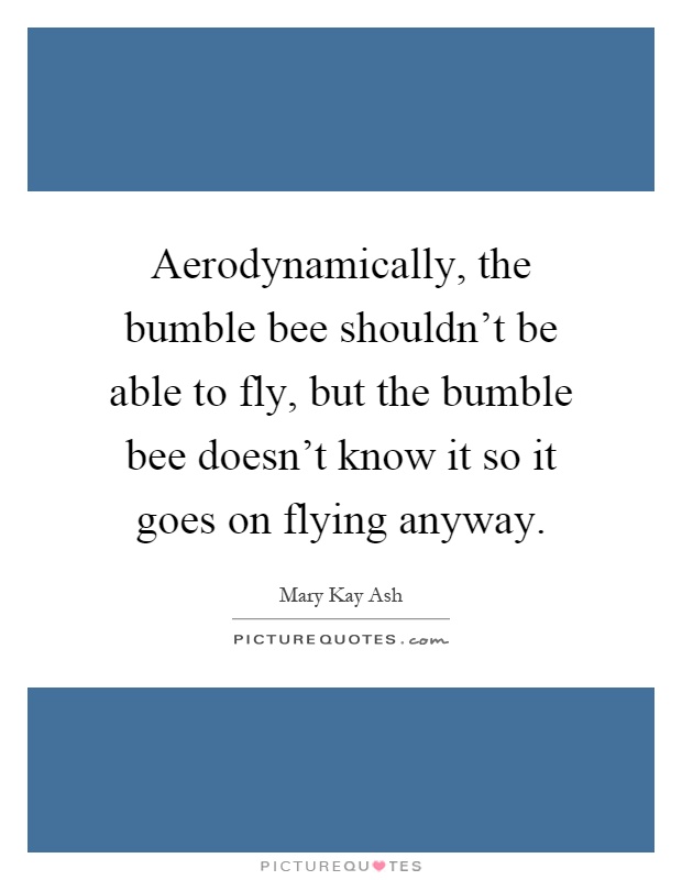 Aerodynamically, the bumble bee shouldn't be able to fly, but the bumble bee doesn't know it so it goes on flying anyway Picture Quote #1