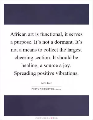 African art is functional, it serves a purpose. It’s not a dormant. It’s not a means to collect the largest cheering section. It should be healing, a source a joy. Spreading positive vibrations Picture Quote #1