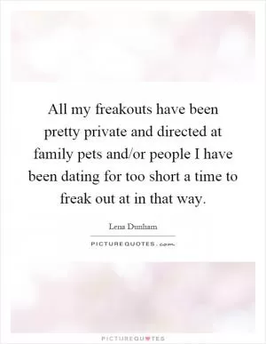 All my freakouts have been pretty private and directed at family pets and/or people I have been dating for too short a time to freak out at in that way Picture Quote #1