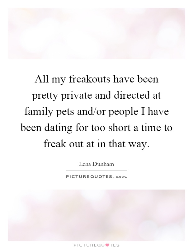 All my freakouts have been pretty private and directed at family pets and/or people I have been dating for too short a time to freak out at in that way Picture Quote #1