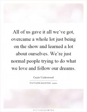 All of us gave it all we’ve got, overcame a whole lot just being on the show and learned a lot about ourselves. We’re just normal people trying to do what we love and follow our dreams Picture Quote #1