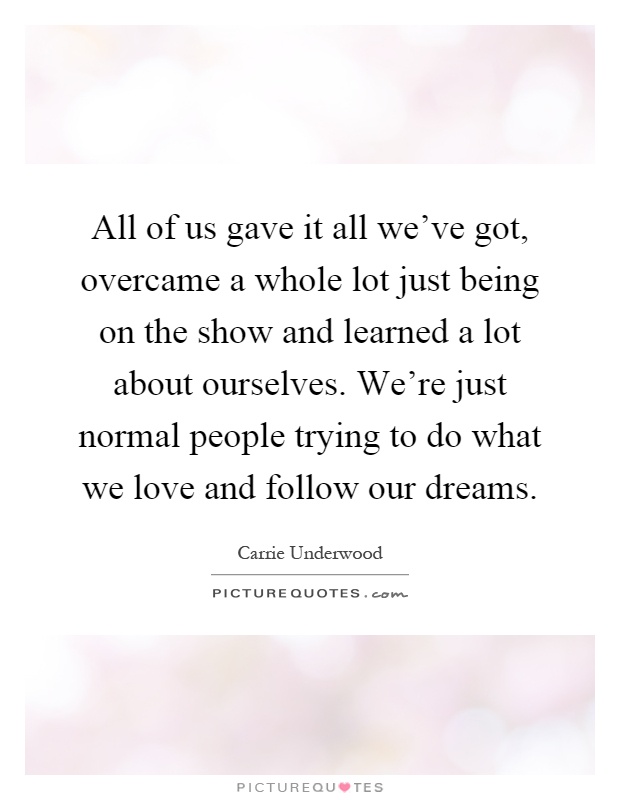 All of us gave it all we've got, overcame a whole lot just being on the show and learned a lot about ourselves. We're just normal people trying to do what we love and follow our dreams Picture Quote #1