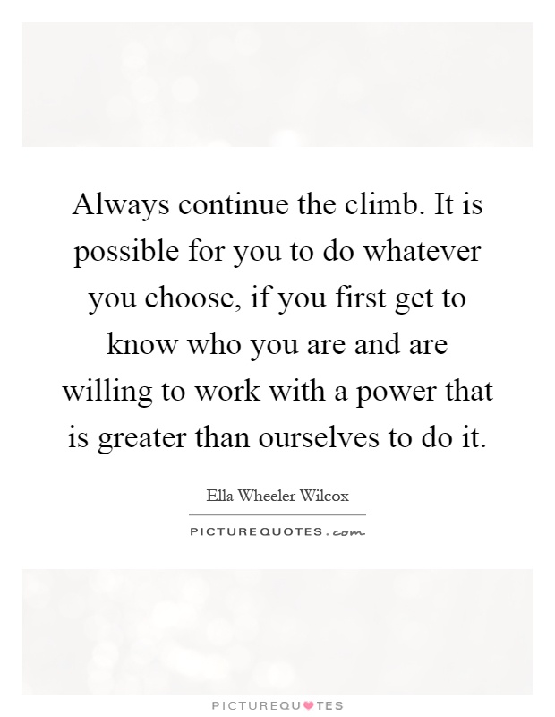 Always continue the climb. It is possible for you to do whatever you choose, if you first get to know who you are and are willing to work with a power that is greater than ourselves to do it Picture Quote #1