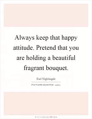 Always keep that happy attitude. Pretend that you are holding a beautiful fragrant bouquet Picture Quote #1