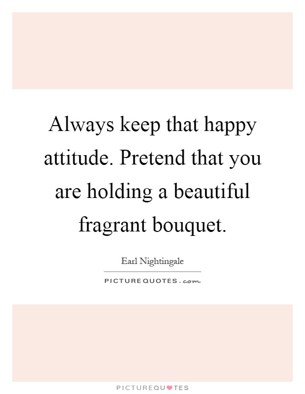 Always keep that happy attitude. Pretend that you are holding a beautiful fragrant bouquet Picture Quote #1
