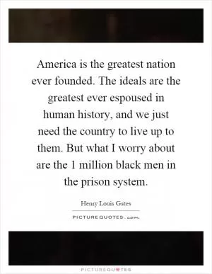 America is the greatest nation ever founded. The ideals are the greatest ever espoused in human history, and we just need the country to live up to them. But what I worry about are the 1 million black men in the prison system Picture Quote #1