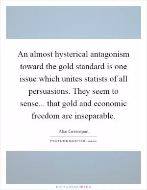An almost hysterical antagonism toward the gold standard is one issue which unites statists of all persuasions. They seem to sense... that gold and economic freedom are inseparable Picture Quote #1