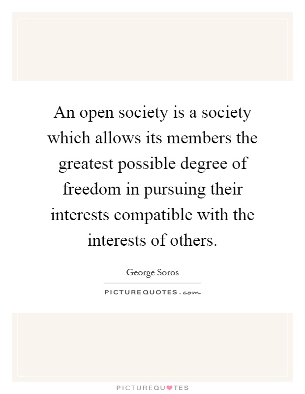 An open society is a society which allows its members the greatest possible degree of freedom in pursuing their interests compatible with the interests of others Picture Quote #1