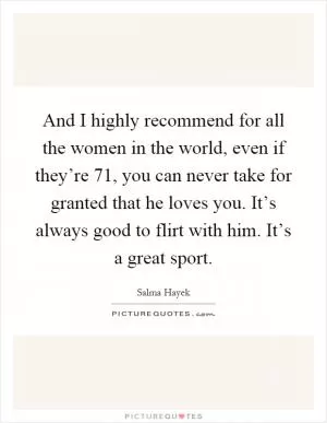 And I highly recommend for all the women in the world, even if they’re 71, you can never take for granted that he loves you. It’s always good to flirt with him. It’s a great sport Picture Quote #1