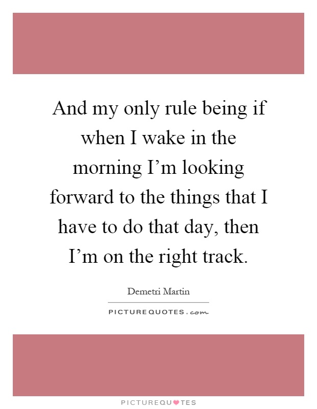 And my only rule being if when I wake in the morning I'm looking forward to the things that I have to do that day, then I'm on the right track Picture Quote #1