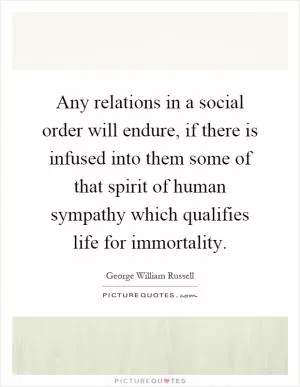 Any relations in a social order will endure, if there is infused into them some of that spirit of human sympathy which qualifies life for immortality Picture Quote #1