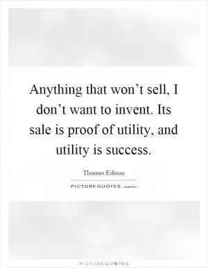 Anything that won’t sell, I don’t want to invent. Its sale is proof of utility, and utility is success Picture Quote #1