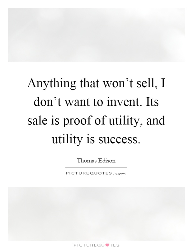 Anything that won't sell, I don't want to invent. Its sale is proof of utility, and utility is success Picture Quote #1