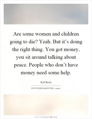Are some women and children going to die? Yeah. But it’s doing the right thing. You got money, you sit around talking about peace. People who don’t have money need some help Picture Quote #1
