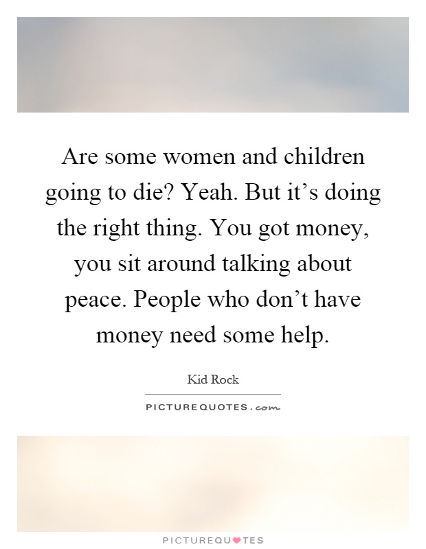 Are some women and children going to die? Yeah. But it's doing the right thing. You got money, you sit around talking about peace. People who don't have money need some help Picture Quote #1