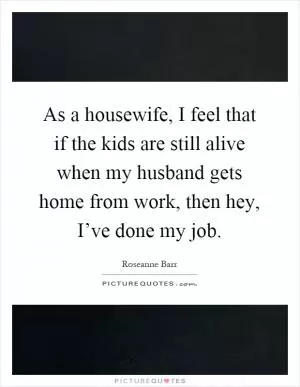 As a housewife, I feel that if the kids are still alive when my husband gets home from work, then hey, I’ve done my job Picture Quote #1
