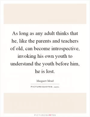 As long as any adult thinks that he, like the parents and teachers of old, can become introspective, invoking his own youth to understand the youth before him, he is lost Picture Quote #1