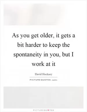 As you get older, it gets a bit harder to keep the spontaneity in you, but I work at it Picture Quote #1