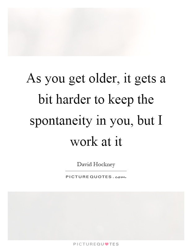 As you get older, it gets a bit harder to keep the spontaneity in you, but I work at it Picture Quote #1